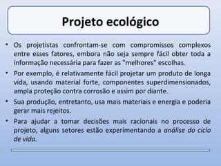 Projeto ecológico
• Os projetistas confrontam-se com compromissos complexos
  entre esses fatores, embora não seja sempre fácil obter toda a
  informação necessária para fazer as "melhores" escolhas.
• Por exemplo, é relativamente fácil projetar um produto de longa
  vida, usando material forte, componentes superdimensionados,
  ampla proteção contra corrosão e assim por diante.
• Sua produção, entretanto, usa mais materiais e energia e poderia
  gerar mais rejeitos.
• Para ajudar a tomar decisões mais racionais no processo de
  projeto, alguns setores estão experimentando a análise do ciclo
  de vida.
 