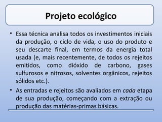 Projeto ecológico
• Essa técnica analisa todos os investimentos iniciais
  da produção, o ciclo de vida, o uso do produto e
  seu descarte final, em termos da energia total
  usada (e, mais recentemente, de todos os rejeitos
  emitidos, como dióxido de carbono, gases
  sulfurosos e nitrosos, solventes orgânicos, rejeitos
  sólidos etc.).
• As entradas e rejeitos são avaliados em cada etapa
  de sua produção, começando com a extração ou
  produção das matérias-primas básicas.
 