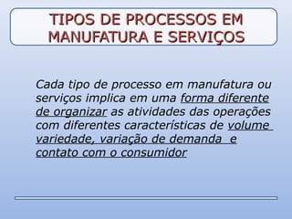 TIPOS DE PROCESSOS EM
 MANUFATURA E SERVIÇOS


Cada tipo de processo em manufatura ou
serviços implica em uma forma diferente
de organizar as atividades das operações
com diferentes características de volume
variedade, variação de demanda e
contato com o consumidor
 