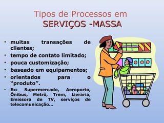 Tipos de Processos em
              SERVIÇOS -MASSA

• muitas     transações    de
  clientes;
• tempo de contato limitado;
• pouca customização;
• baseado em equipamentos;
• orientados      para       o
  “produto”.
•   Ex:   Supermercado, Aeroporto,
    Ônibus, Metrô, Trem, Livraria,
    Emissora de TV, serviços de
    telecomunicação...
 
