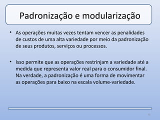 Padronização e modularização
• As operações muitas vezes tentam vencer as penalidades
  de custos de uma alta variedade por meio da padronização
  de seus produtos, serviços ou processos.

• Isso permite que as operações restrinjam a variedade até a
  medida que representa valor real para o consumidor final.
  Na verdade, a padronização é uma forma de movimentar
  as operações para baixo na escala volume-variedade.




                                                           71
 