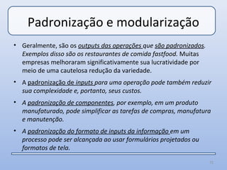 Padronização e modularização
• Geralmente, são os outputs das operações que são padronizados.
  Exemplos disso são os restaurantes de comida fastfood. Muitas
  empresas melhoraram significativamente sua lucratividade por
  meio de uma cautelosa redução da variedade.
• A padronização de inputs para uma operação pode também reduzir
  sua complexidade e, portanto, seus custos.
• A padronização de componentes, por exemplo, em um produto
  manufaturado, pode simplificar as tarefas de compras, manufatura
  e manutenção.
• A padronização do formato de inputs da informação em um
  processo pode ser alcançada ao usar formulários projetados ou
  formatos de tela.
                                                                   72
 
