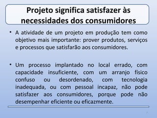 Projeto significa satisfazer às
    necessidades dos consumidores
• A atividade de um projeto em produção tem como
  objetivo mais importante: prover produtos, serviços
  e processos que satisfarão aos consumidores.

• Um processo implantado no local errado, com
  capacidade insuficiente, com um arranjo físico
  confuso ou desordenado, com tecnologia
  inadequada, ou com pessoal incapaz, não pode
  satisfazer aos consumidores, porque pode não
  desempenhar eficiente ou eficazmente.
                                                    7
 