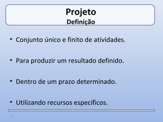 Projeto
                   Definição

• Conjunto único e finito de atividades.

• Para produzir um resultado definido.

• Dentro de um prazo determinado.

• Utilizando recursos específicos.
11
 