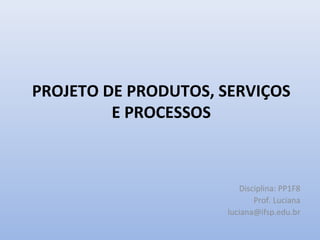 PROJETO DE PRODUTOS, SERVIÇOS
         E PROCESSOS



                        Disciplina: PP1F8
                            Prof. Luciana
                     luciana@ifsp.edu.br
 
