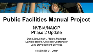 Public Facilities Manual Project
NVBIA/NAIOP
Phase 2 Update
Don Lacquement, Project Manager
Danielle Badra, Outreach Coordinator
Land Development Services
November 21, 2019
 