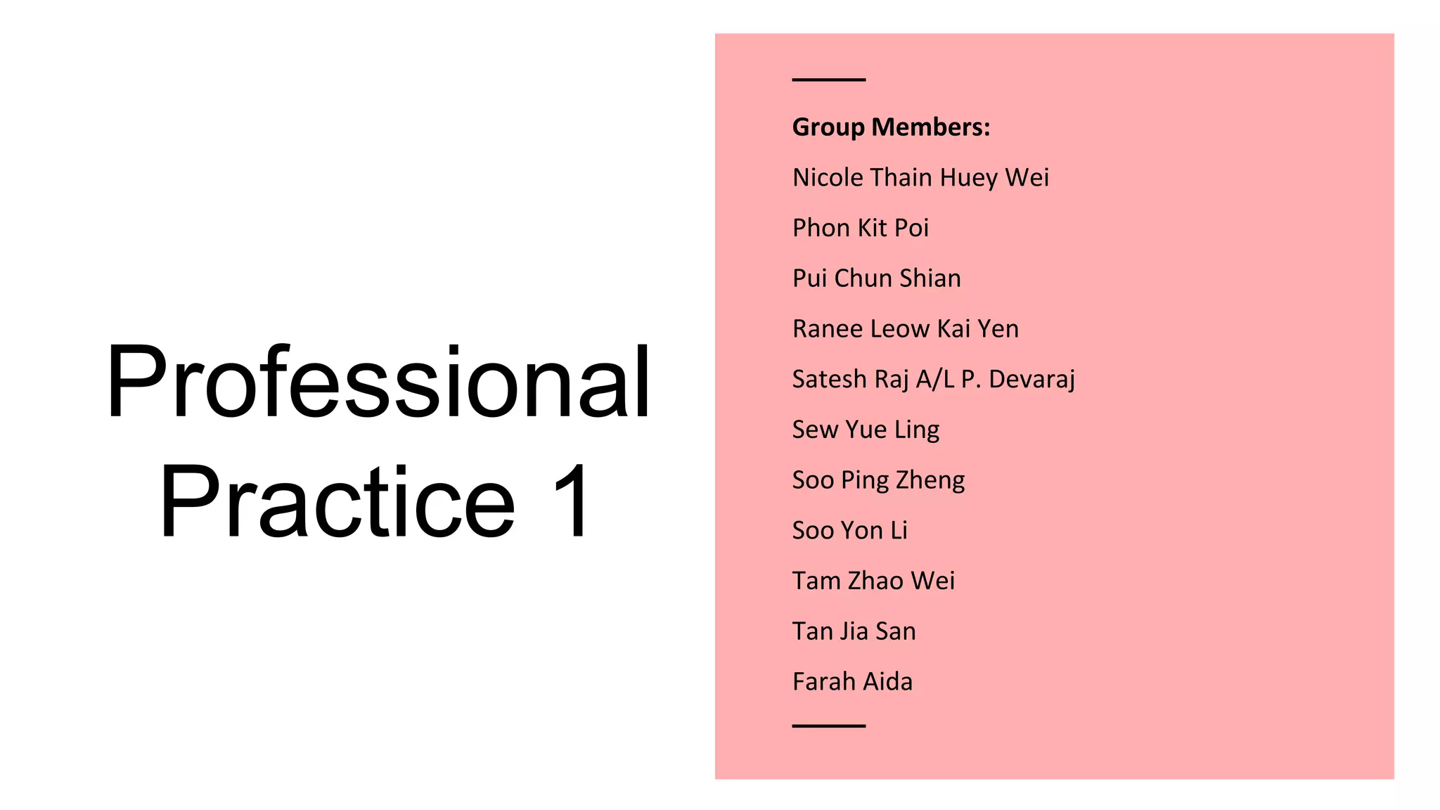 Professional
Practice 1
Group Members:
Nicole Thain Huey Wei
Phon Kit Poi
Pui Chun Shian
Ranee Leow Kai Yen
Satesh Raj A/L P. Devaraj
Sew Yue Ling
Soo Ping Zheng
Soo Yon Li
Tam Zhao Wei
Tan Jia San
Farah Aida
 