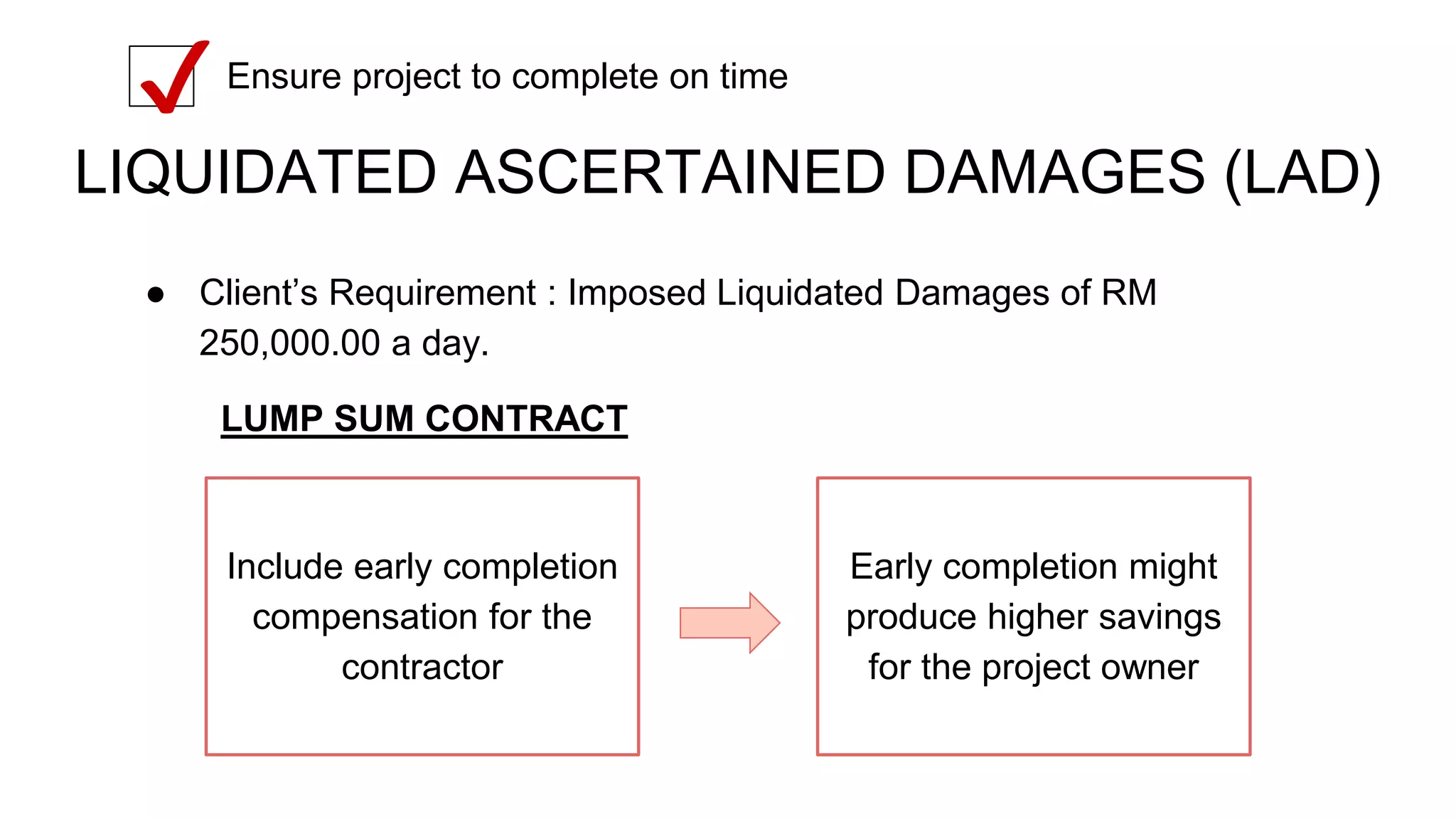 LIQUIDATED ASCERTAINED DAMAGES (LAD)
● Client’s Requirement : Imposed Liquidated Damages of RM
250,000.00 a day.
Ensure project to complete on time
✔
Include early completion
compensation for the
contractor
Early completion might
produce higher savings
for the project owner
LUMP SUM CONTRACT
 