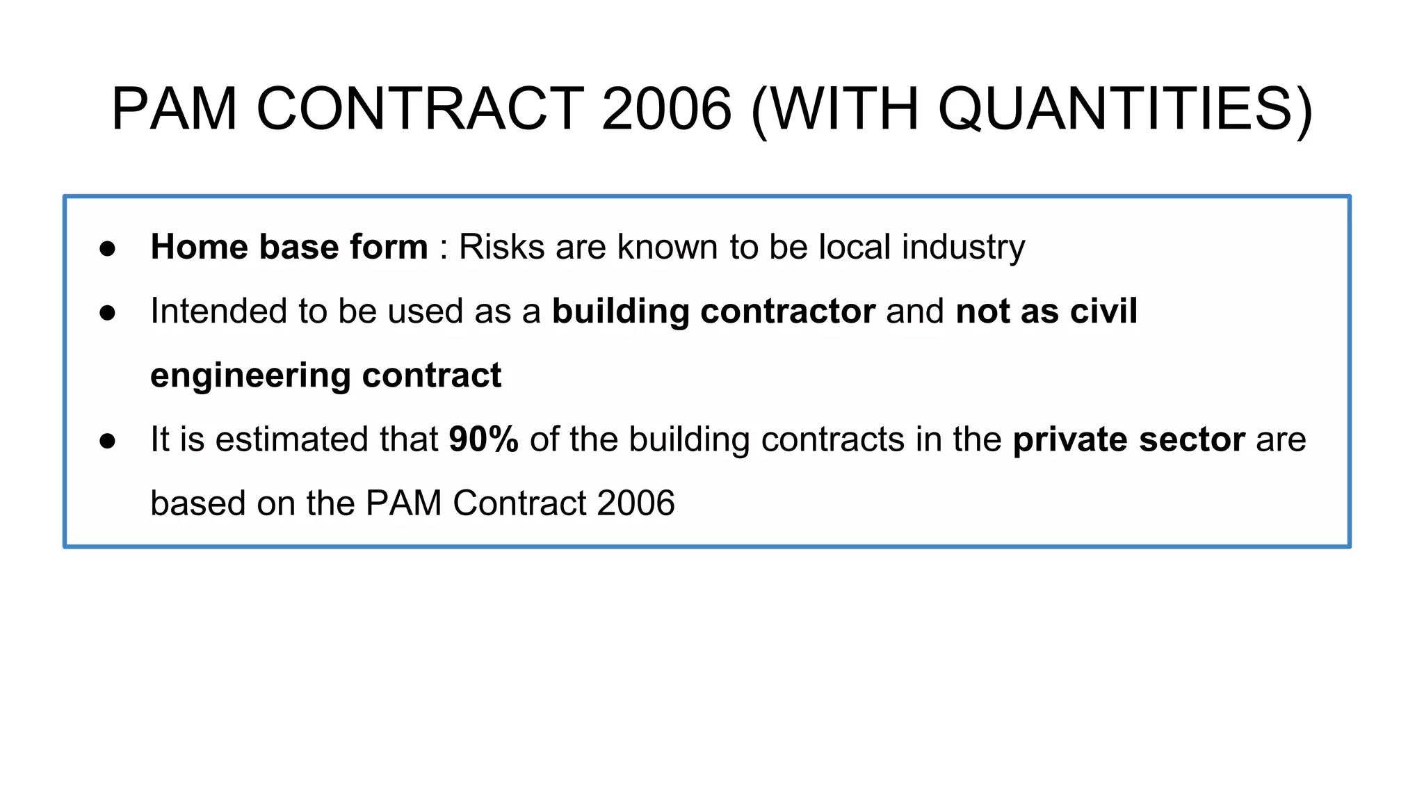 PAM CONTRACT 2006 (WITH QUANTITIES)
● Home base form : Risks are known to be local industry
● Intended to be used as a building contractor and not as civil
engineering contract
● It is estimated that 90% of the building contracts in the private sector are
based on the PAM Contract 2006
 