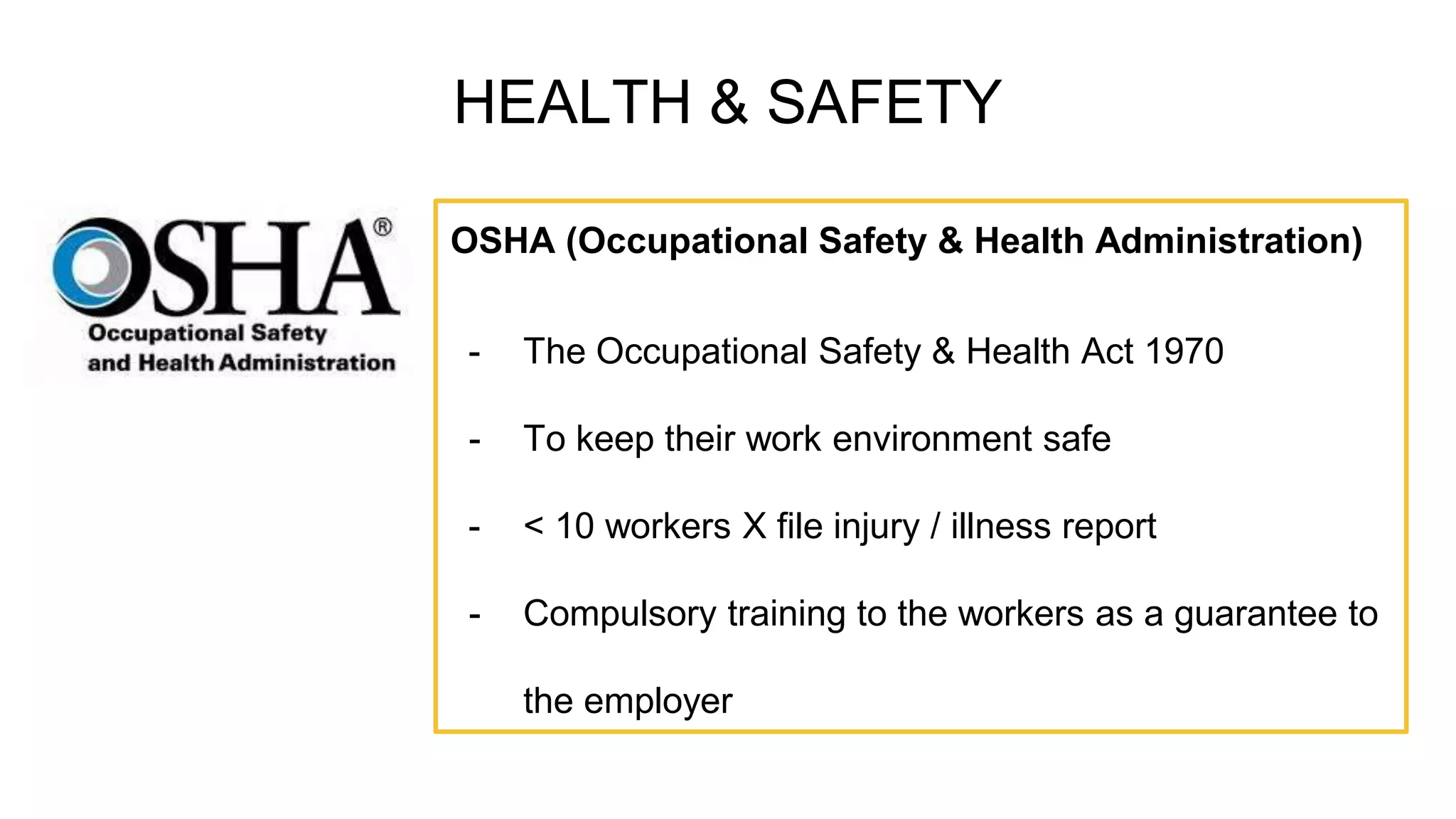 HEALTH & SAFETY
OSHA (Occupational Safety & Health Administration)
- The Occupational Safety & Health Act 1970
- To keep their work environment safe
- < 10 workers X file injury / illness report
- Compulsory training to the workers as a guarantee to
the employer
 