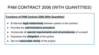 Functions of PAM Contract 2006 (With Quantities)
● Evidences legal relationship between parties in the contract
● Provides the administrative procedure
● Incorporate all special requirements and circumstances of a project
● Expresses the obligation of the parties
● Set out reasonable clarity of the project
PAM CONTRACT 2006 (WITH QUANTITIES)
 