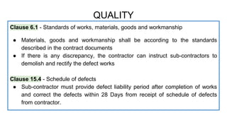 Clause 6.1 - Standards of works, materials, goods and workmanship
● Materials, goods and workmanship shall be according to the standards
described in the contract documents
● If there is any discrepancy, the contractor can instruct sub-contractors to
demolish and rectify the defect works
Clause 15.4 - Schedule of defects
● Sub-contractor must provide defect liability period after completion of works
and correct the defects within 28 Days from receipt of schedule of defects
from contractor.
QUALITY
 