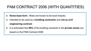 PAM CONTRACT 2006 (WITH QUANTITIES)
● Home base form : Risks are known to be local industry
● Intended to be used as a building contractor and not as civil
engineering contract
● It is estimated that 90% of the building contracts in the private sector are
based on the PAM Contract 2006
 