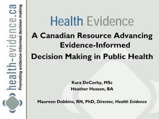 Health Evidence
A Canadian Resource Advancing
       Evidence-Informed
Decision Making in Public Health


                Kara DeCorby, MSc
                Heather Husson, BA

 Maureen Dobbins, RN, PhD, Director, Health Evidence
 