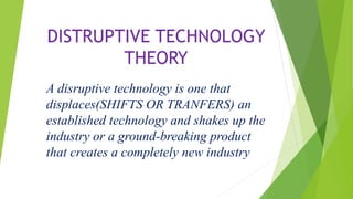 DISTRUPTIVE TECHNOLOGY
THEORY
A disruptive technology is one that
displaces(SHIFTS OR TRANFERS) an
established technology and shakes up the
industry or a ground-breaking product
that creates a completely new industry
 