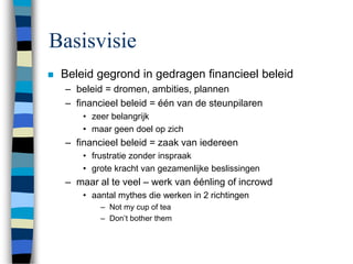 Basisvisie
 Beleid gegrond in gedragen financieel beleid
– beleid = dromen, ambities, plannen
– financieel beleid = één van de steunpilaren
• zeer belangrijk
• maar geen doel op zich
– financieel beleid = zaak van iedereen
• frustratie zonder inspraak
• grote kracht van gezamenlijke beslissingen
– maar al te veel – werk van éénling of incrowd
• aantal mythes die werken in 2 richtingen
– Not my cup of tea
– Don’t bother them
 