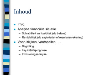 Inhoud
 Intro
 Analyse financiële situatie
– Solvabiliteit en liquiditeit (de balans)
– Rentabiliteit (de exploitatie- of resultatenrekening)
 Vooruitkijken, voorspellen, …
– Begroting
– Liquiditeitsprognose
– Investeringsanalyse
 