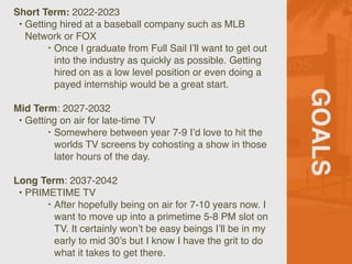 GOALS
Short Term: 2022-2023
• Getting hired at a baseball company such as MLB
Network or FOX
‣ Once I graduate from Full Sail I’ll want to get out
into the industry as quickly as possible. Getting
hired on as a low level position or even doing a
payed internship would be a great start.
Mid Term: 2027-2032
• Getting on air for late-time TV
‣ Somewhere between year 7-9 I’d love to hit the
worlds TV screens by cohosting a show in those
later hours of the day.
Long Term: 2037-2042
• PRIMETIME TV
‣ After hopefully being on air for 7-10 years now. I
want to move up into a primetime 5-8 PM slot on
TV. It certainly won’t be easy beings I’ll be in my
early to mid 30’s but I know I have the grit to do
what it takes to get there.
 