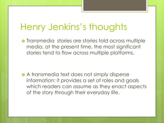 Henry Jenkins’s thoughts
   Transmedia stories are stories told across multiple
    media, at the present time, the most significant
    stories tend to flow across multiple platforms.



   A transmedia text does not simply disperse
    information: it provides a set of roles and goals
    which readers can assume as they enact aspects
    of the story through their everyday life.
 