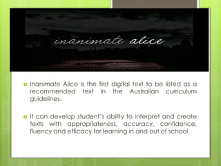    Inanimate Alice is the first digital text to be listed as a
    recommended text in the Australian curriculum
    guidelines.

   It can develop student’s ability to interpret and create
    texts with appropriateness, accuracy, confidence,
    fluency and efficacy for learning in and out of school.
 