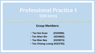 Group Members:
• Tan Kai Xuan (0325066)
• Tan Shen Sin (0324602)
• Tee Wan Nee (0325074)
• Teo Chiang Loong (0323762)
Professional Practice 1
QSB 60103
[ Tender Document / Tender Method/ Factors to consider before entering a tender ]
 