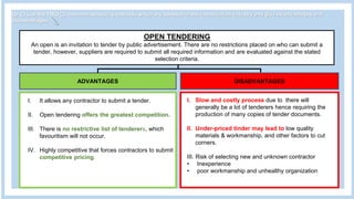 Q1 C) List the TWO (2) common tendering methods which are adopted in the construction industry and give its advantages and
disadvantages.
OPEN TENDERING
An open is an invitation to tender by public advertisement. There are no restrictions placed on who can submit a
tender, however, suppliers are required to submit all required information and are evaluated against the stated
selection criteria.
ADVANTAGES DISADVANTAGES
I. Slow and costly process due to there will
generally be a lot of tenderers hence requiring the
production of many copies of tender documents.
II. Under-priced tinder may lead to low quality
materials & workmanship, and other factors to cut
corners.
III. Risk of selecting new and unknown contractor
• Inexperience
• poor workmanship and unhealthy organization
I. It allows any contractor to submit a tender.
II. Open tendering offers the greatest competition.
III. There is no restrictive list of tenderers, which
favouritism will not occur.
IV. Highly competitive that forces contractors to submit
competitive pricing.
 