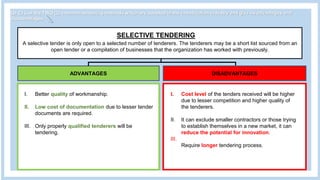 Q1 C) List the TWO (2) common tendering methods which are adopted in the construction industry and give its advantages and
disadvantages.
SELECTIVE TENDERING
A selective tender is only open to a selected number of tenderers. The tenderers may be a short list sourced from an
open tender or a compilation of businesses that the organization has worked with previously.
ADVANTAGES DISADVANTAGES
I. Better quality of workmanship.
II. Low cost of documentation due to lesser tender
documents are required.
III. Only properly qualified tenderers will be
tendering.
I. Cost level of the tenders received will be higher
due to lesser competition and higher quality of
the tenderers.
II. It can exclude smaller contractors or those trying
to establish themselves in a new market, it can
reduce the potential for innovation.
III.
Require longer tendering process.
 
