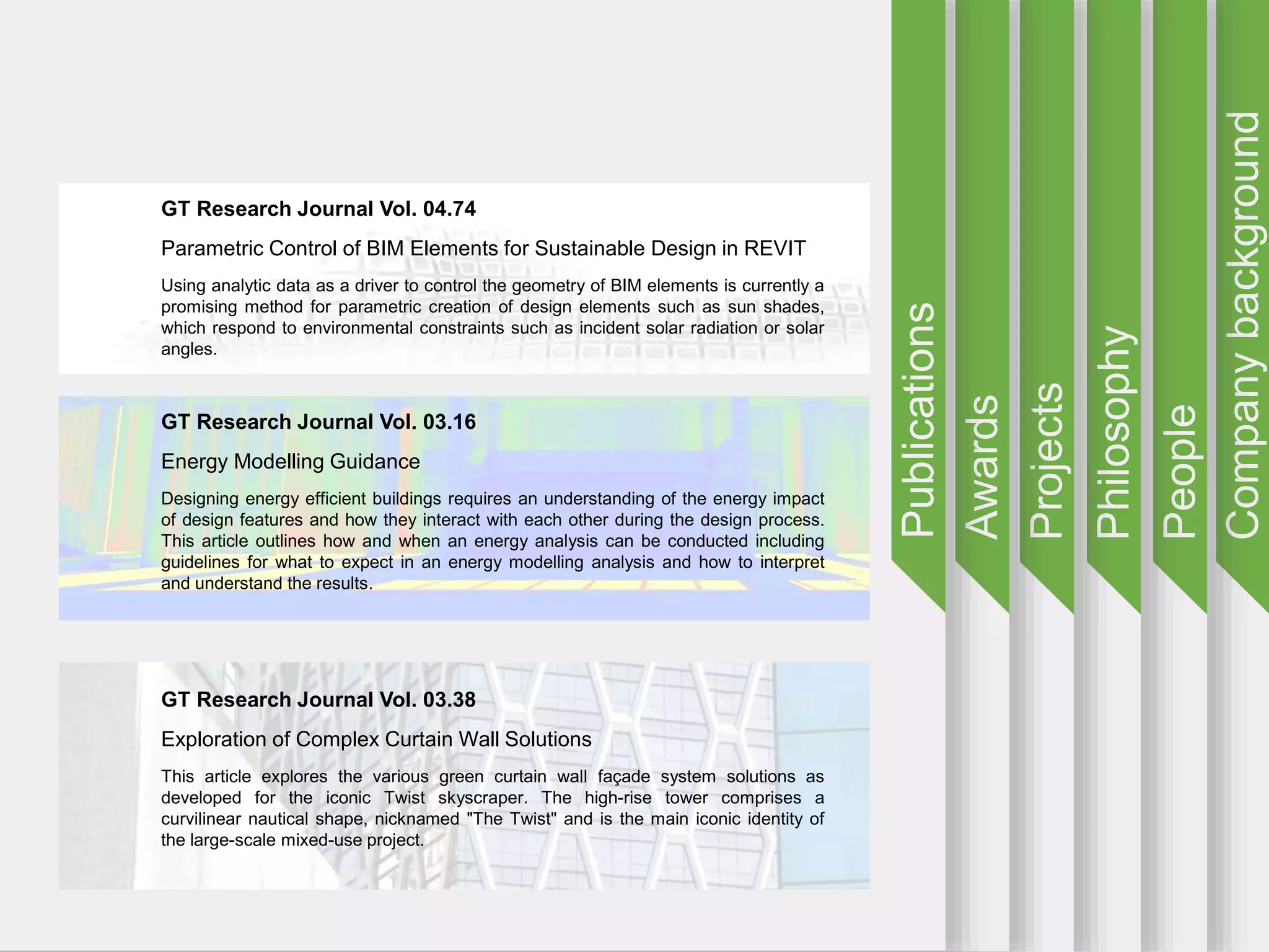 Companybackground
People
Philosophy
Projects
Awards
Publications
GT Research Journal Vol. 04.74
Parametric Control of BIM Elements for Sustainable Design in REVIT
Using analytic data as a driver to control the geometry of BIM elements is currently a
promising method for parametric creation of design elements such as sun shades,
which respond to environmental constraints such as incident solar radiation or solar
angles.
GT Research Journal Vol. 03.16
Energy Modelling Guidance
Designing energy efficient buildings requires an understanding of the energy impact
of design features and how they interact with each other during the design process.
This article outlines how and when an energy analysis can be conducted including
guidelines for what to expect in an energy modelling analysis and how to interpret
and understand the results.
GT Research Journal Vol. 03.38
Exploration of Complex Curtain Wall Solutions
This article explores the various green curtain wall façade system solutions as
developed for the iconic Twist skyscraper. The high-rise tower comprises a
curvilinear nautical shape, nicknamed "The Twist" and is the main iconic identity of
the large-scale mixed-use project.
 