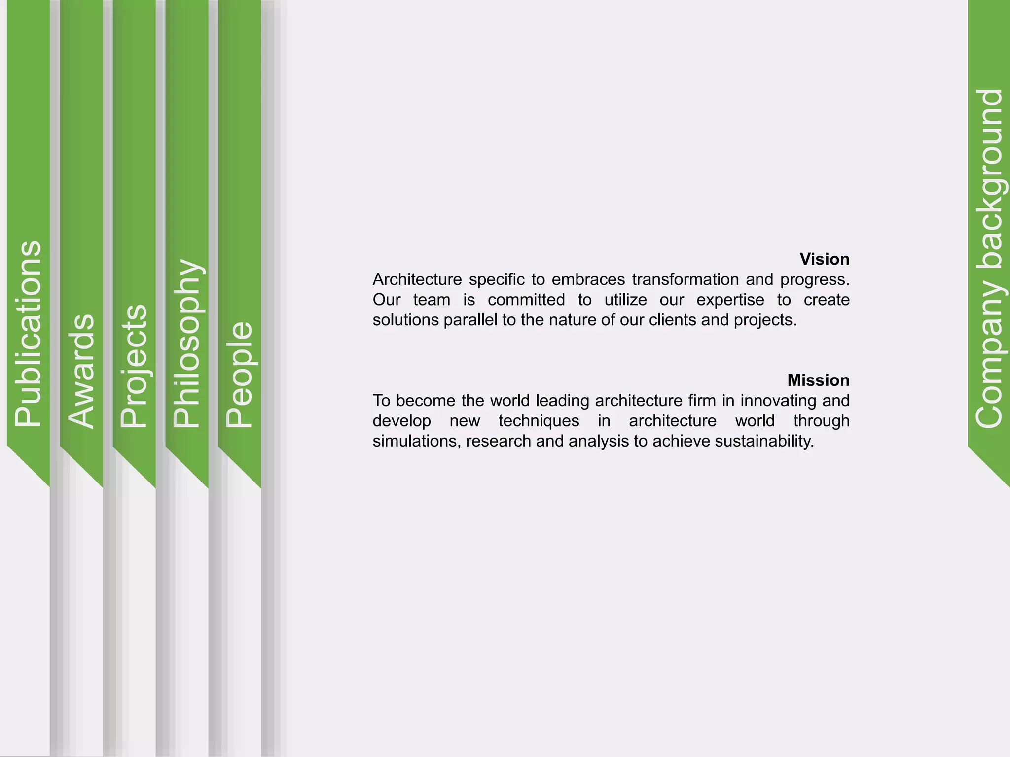 Companybackground
People
Philosophy
Projects
Awards
Publications
Vision
Architecture specific to embraces transformation and progress.
Our team is committed to utilize our expertise to create
solutions parallel to the nature of our clients and projects.
Mission
To become the world leading architecture firm in innovating and
develop new techniques in architecture world through
simulations, research and analysis to achieve sustainability.
 