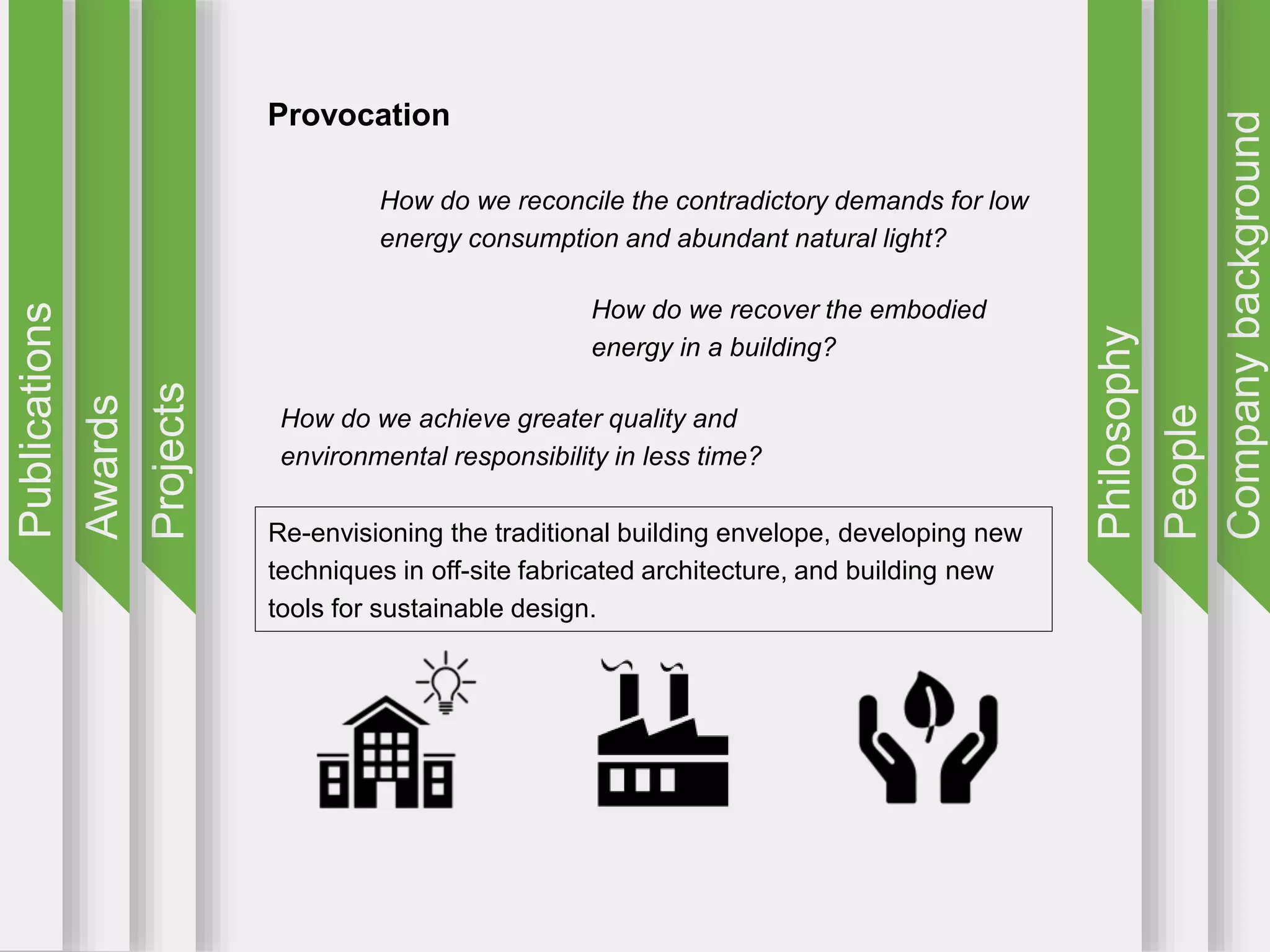 Companybackground
People
Philosophy
Projects
Awards
Publications
Provocation
How do we reconcile the contradictory demands for low
energy consumption and abundant natural light?
How do we recover the embodied
energy in a building?
How do we achieve greater quality and
environmental responsibility in less time?
Re-envisioning the traditional building envelope, developing new
techniques in off-site fabricated architecture, and building new
tools for sustainable design.
 