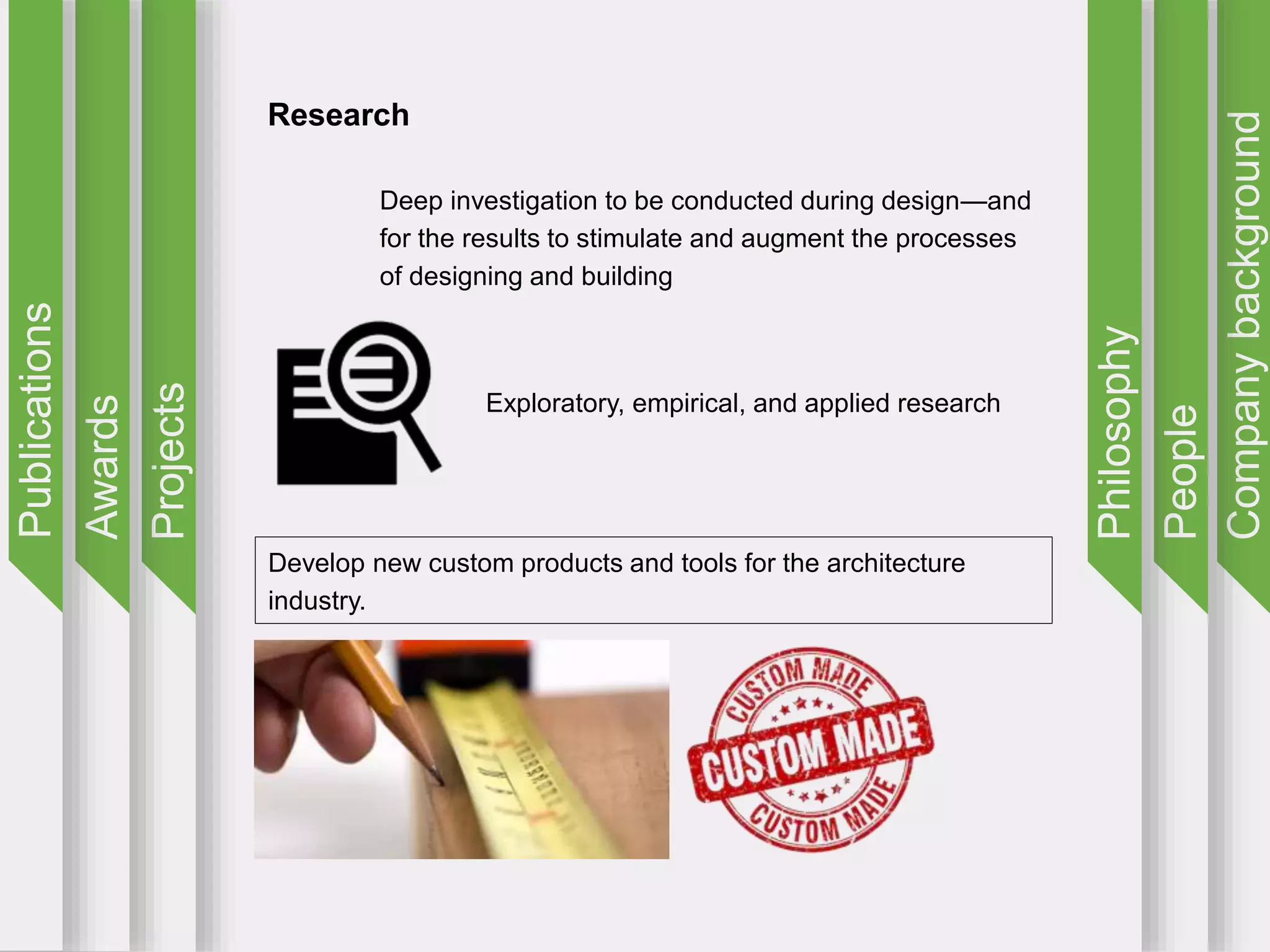 Companybackground
People
Philosophy
Projects
Awards
Publications
Research
Deep investigation to be conducted during design—and
for the results to stimulate and augment the processes
of designing and building
Exploratory, empirical, and applied research
Develop new custom products and tools for the architecture
industry.
 