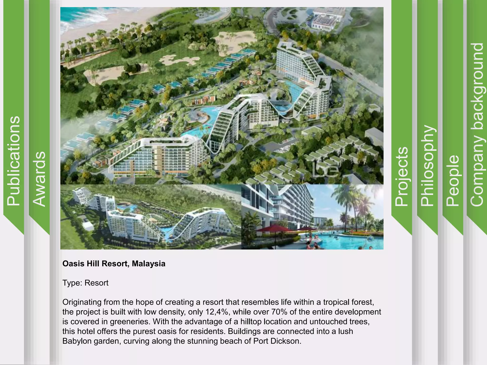 Companybackground
People
Philosophy
Projects
Awards
Publications
Oasis Hill Resort, Malaysia
Type: Resort
Originating from the hope of creating a resort that resembles life within a tropical forest,
the project is built with low density, only 12,4%, while over 70% of the entire development
is covered in greeneries. With the advantage of a hilltop location and untouched trees,
this hotel offers the purest oasis for residents. Buildings are connected into a lush
Babylon garden, curving along the stunning beach of Port Dickson.
 