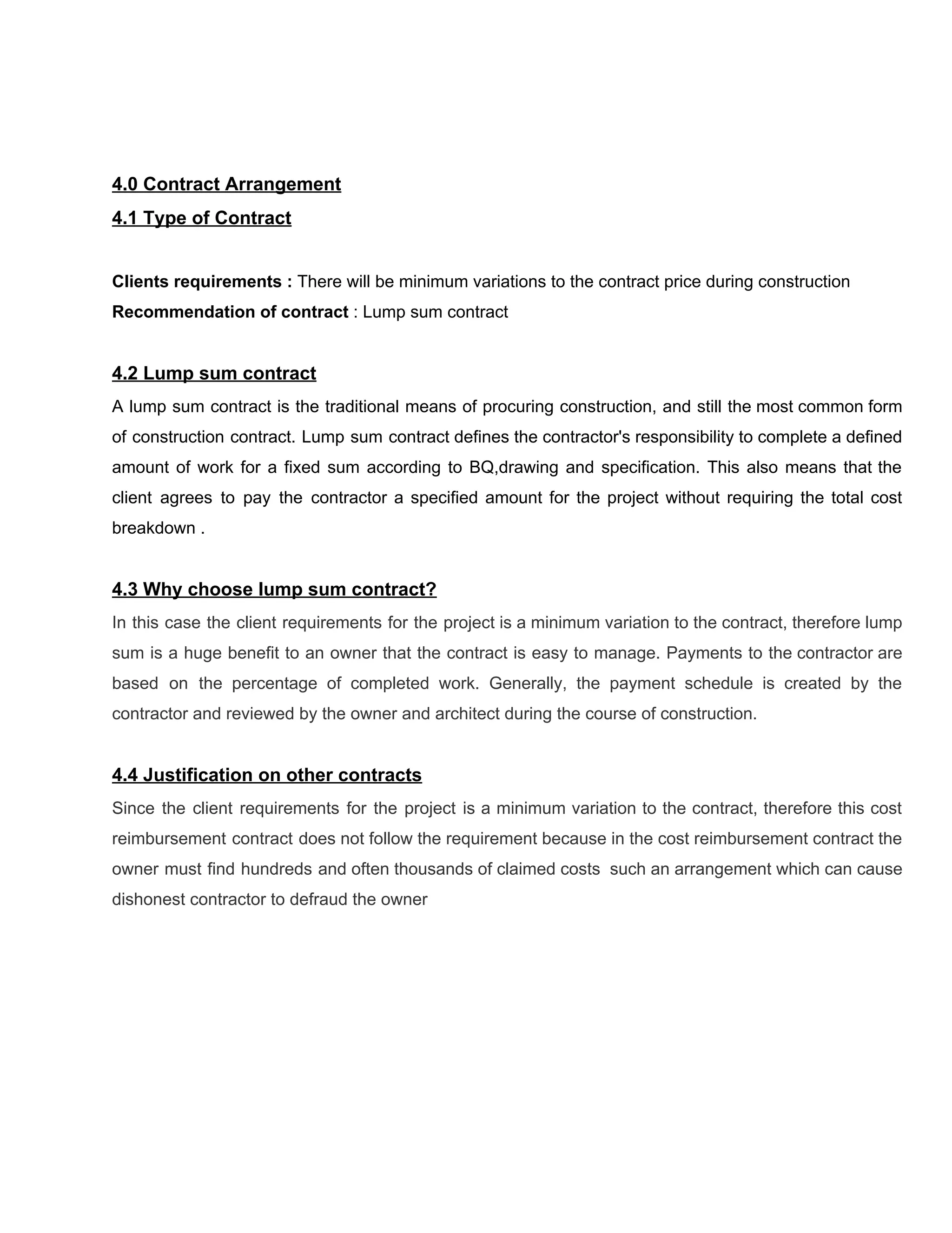 4.0​ ​Contract​ ​Arrangement
4.1​ ​Type​ ​of​ ​Contract
Clients​ ​requirements​ ​:​ ​​There​ ​will​ ​be​ ​minimum​ ​variations​ ​to​ ​the​ ​contract​ ​price​ ​during​ ​construction
Recommendation​ ​of​ ​contract​​ ​:​ ​Lump​ ​sum​ ​contract
4.2​ ​Lump​ ​sum​ ​contract
A lump sum contract is the traditional means of procuring construction, and still the most common form
of construction contract. Lump sum contract defines the contractor's responsibility to complete a defined
amount of work for a fixed sum according to BQ,drawing and specification. This also means that the
client agrees to pay the contractor a specified amount for the project without requiring the total cost
breakdown​ ​.
4.3​ ​Why​ ​choose​ ​lump​ ​sum​ ​contract?
In this case the client requirements for the project is a minimum variation to the contract, therefore lump
sum is a huge benefit to an owner that the contract is easy to manage. Payments to the contractor are
based on the percentage of completed work. Generally, the payment schedule is created by the
contractor​ ​and​ ​reviewed​ ​by​ ​the​ ​owner​ ​and​ ​architect​ ​during​ ​the​ ​course​ ​of​ ​construction.
4.4​ ​Justification​ ​on​ ​other​ ​contracts
Since the client requirements for the project is a minimum variation to the contract, therefore this cost
reimbursement contract does not follow the requirement because in the cost reimbursement contract the
owner must find hundreds and often thousands of claimed costs such an arrangement which can cause
dishonest​ ​contractor​ ​to​ ​defraud​ ​the​ ​owner
 