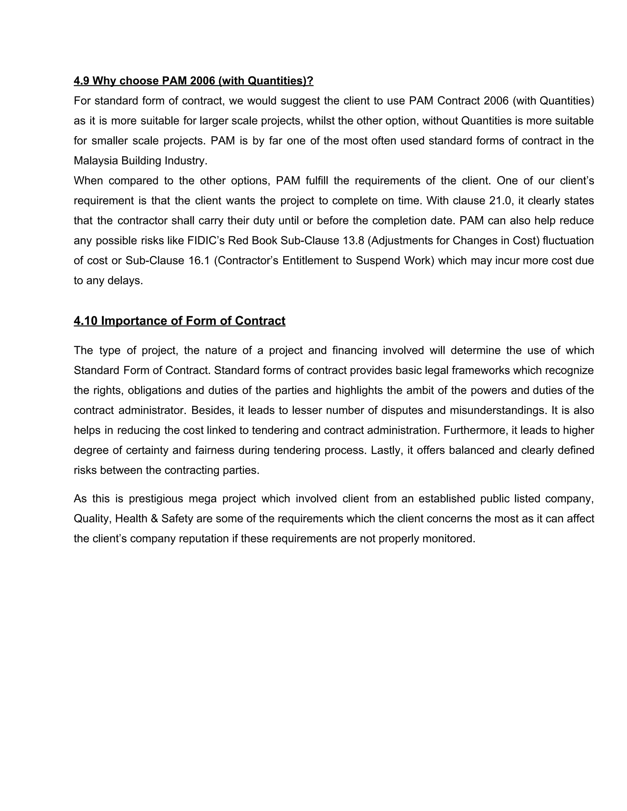 4.9​ ​Why​ ​choose​ ​PAM​ ​2006​ ​(with​ ​Quantities)?
For standard form of contract, we would suggest the client to use PAM Contract 2006 (with Quantities)
as it is more suitable for larger scale projects, whilst the other option, without Quantities is more suitable
for smaller scale projects. PAM is by far one of the most often used standard forms of contract in the
Malaysia​ ​Building​ ​Industry.
When compared to the other options, PAM fulfill the requirements of the client. One of our client’s
requirement is that the client wants the project to complete on time. With clause 21.0, it clearly states
that the contractor shall carry their duty until or before the completion date. PAM can also help reduce
any possible risks like FIDIC’s Red Book Sub-Clause 13.8 (Adjustments for Changes in Cost) fluctuation
of cost or Sub-Clause 16.1 (Contractor’s Entitlement to Suspend Work) which may incur more cost due
to​ ​any​ ​delays.
4.10​ ​Importance​ ​of​ ​Form​ ​of​ ​Contract
The type of project, the nature of a project and financing involved will determine the use of which
Standard Form of Contract. Standard forms of contract provides basic legal frameworks which recognize
the rights, obligations and duties of the parties and highlights the ambit of the powers and duties of the
contract administrator. Besides, it leads to lesser number of disputes and misunderstandings. It is also
helps in reducing the cost linked to tendering and contract administration. Furthermore, it leads to higher
degree of certainty and fairness during tendering process. Lastly, it offers balanced and clearly defined
risks​ ​between​ ​the​ ​contracting​ ​parties.
As this is prestigious mega project which involved client from an established public listed company,
Quality, Health & Safety are some of the requirements which the client concerns the most as it can affect
the​ ​client’s​ ​company​ ​reputation​ ​if​ ​these​ ​requirements​ ​are​ ​not​ ​properly​ ​monitored.
 