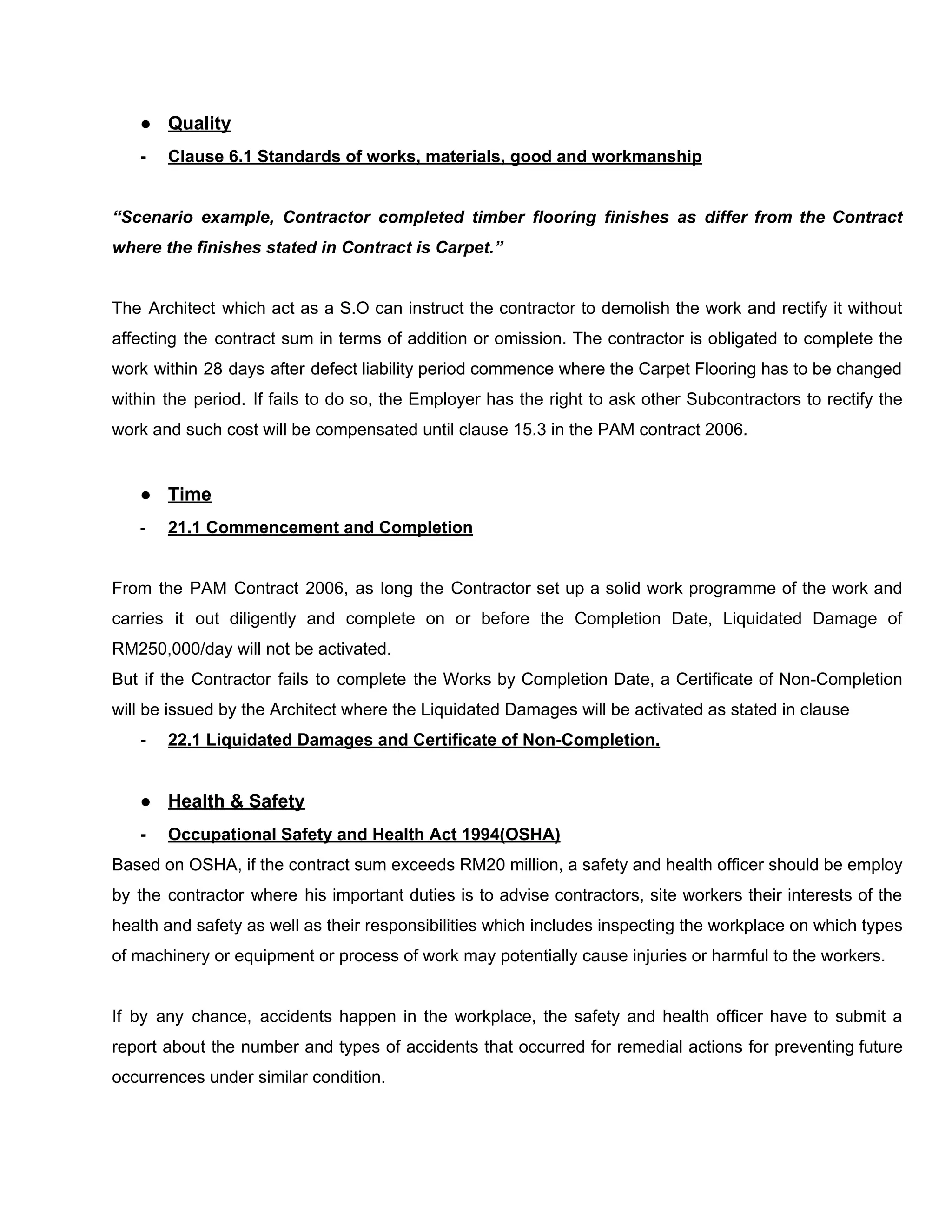 ● Quality
- Clause​ ​6.1​ ​Standards​ ​of​ ​works,​ ​materials,​ ​good​ ​and​ ​workmanship
“Scenario example, Contractor completed timber flooring finishes as differ from the Contract
where​ ​the​ ​finishes​ ​stated​ ​in​ ​Contract​ ​is​ ​Carpet.”
The Architect which act as a S.O can instruct the contractor to demolish the work and rectify it without
affecting the contract sum in terms of addition or omission. The contractor is obligated to complete the
work within 28 days after defect liability period commence where the Carpet Flooring has to be changed
within the period. If fails to do so, the Employer has the right to ask other Subcontractors to rectify the
work​ ​and​ ​such​ ​cost​ ​will​ ​be​ ​compensated​ ​until​ ​clause​ ​15.3​ ​in​ ​the​ ​PAM​ ​contract​ ​2006.
● Time
- 21.1​ ​Commencement​ ​and​ ​Completion
From the PAM Contract 2006, as long the Contractor set up a solid work programme of the work and
carries it out diligently and complete on or before the Completion Date, Liquidated Damage of
RM250,000/day​ ​will​ ​not​ ​be​ ​activated.
But if the Contractor fails to complete the Works by Completion Date, a Certificate of Non-Completion
will​ ​be​ ​issued​ ​by​ ​the​ ​Architect​ ​where​ ​the​ ​Liquidated​ ​Damages​ ​will​ ​be​ ​activated​ ​as​ ​stated​ ​in​ ​clause
- 22.1​ ​Liquidated​ ​Damages​ ​and​ ​Certificate​ ​of​ ​Non-Completion.
● Health​ ​&​ ​Safety
- Occupational​ ​Safety​ ​and​ ​Health​ ​Act​ ​1994(OSHA)
Based on OSHA, if the contract sum exceeds RM20 million, a safety and health officer should be employ
by the contractor where his important duties is to advise contractors, site workers their interests of the
health and safety as well as their responsibilities which includes inspecting the workplace on which types
of​ ​machinery​ ​or​ ​equipment​ ​or​ ​process​ ​of​ ​work​ ​may​ ​potentially​ ​cause​ ​injuries​ ​or​ ​harmful​ ​to​ ​the​ ​workers.
If by any chance, accidents happen in the workplace, the safety and health officer have to submit a
report about the number and types of accidents that occurred for remedial actions for preventing future
occurrences​ ​under​ ​similar​ ​condition.
 