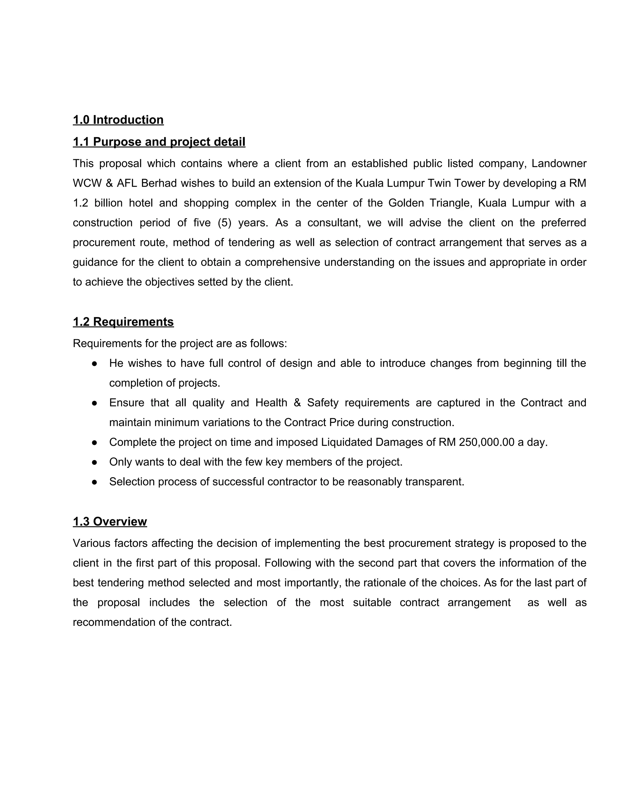 1.0​ ​Introduction
1.1​ ​Purpose​ ​and​ ​project​ ​detail
This proposal which contains where a client from an established public listed company, Landowner
WCW & AFL Berhad wishes to build an extension of the Kuala Lumpur Twin Tower by developing a RM
1.2 billion hotel and shopping complex in the center of the Golden Triangle, Kuala Lumpur with a
construction period of five (5) years. As a consultant, we will advise the client on the preferred
procurement route, method of tendering as well as selection of contract arrangement that serves as a
guidance for the client to obtain a comprehensive understanding on the issues and appropriate in order
to​ ​achieve​ ​the​ ​objectives​ ​setted​ ​by​ ​the​ ​client.
1.2​ ​Requirements
Requirements​ ​for​ ​the​ ​project​ ​are​ ​as​ ​follows:
● He wishes to have full control of design and able to introduce changes from beginning till the
completion​ ​of​ ​projects.
● Ensure that all quality and Health & Safety requirements are captured in the Contract and
maintain​ ​minimum​ ​variations​ ​to​ ​the​ ​Contract​ ​Price​ ​during​ ​construction.
● Complete​ ​the​ ​project​ ​on​ ​time​ ​and​ ​imposed​ ​Liquidated​ ​Damages​ ​of​ ​RM​ ​250,000.00​ ​a​ ​day.
● Only​ ​wants​ ​to​ ​deal​ ​with​ ​the​ ​few​ ​key​ ​members​ ​of​ ​the​ ​project.
● Selection​ ​process​ ​of​ ​successful​ ​contractor​ ​to​ ​be​ ​reasonably​ ​transparent.
1.3​ ​Overview
Various factors affecting the decision of implementing the best procurement strategy is proposed to the
client in the first part of this proposal. Following with the second part that covers the information of the
best tendering method selected and most importantly, the rationale of the choices. As for the last part of
the proposal includes the selection of the most suitable contract arrangement as well as
recommendation​ ​of​ ​the​ ​contract.
 