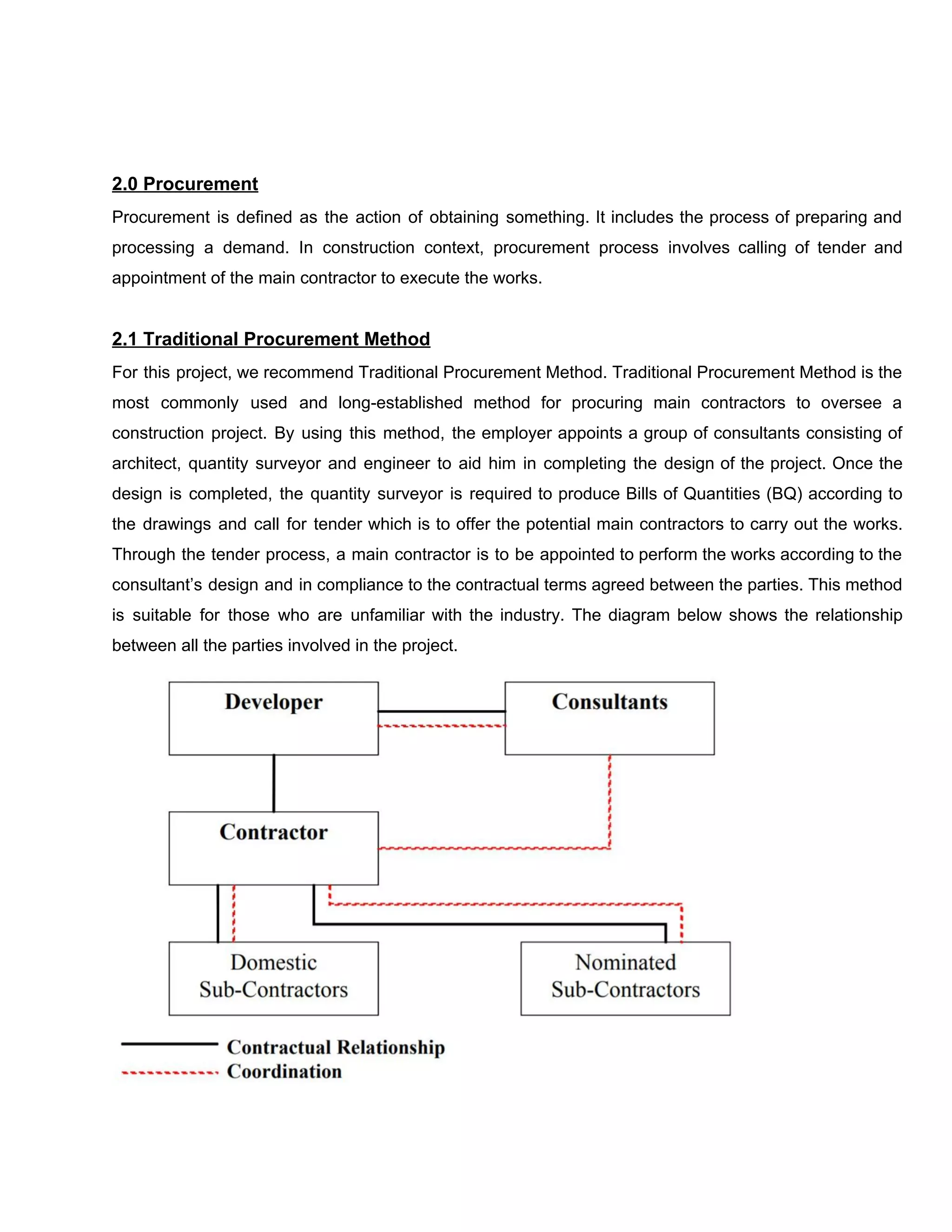 2.0​ ​Procurement
Procurement is defined as the action of obtaining something. It includes the process of preparing and
processing a demand. In construction context, procurement process involves calling of tender and
appointment​ ​of​ ​the​ ​main​ ​contractor​ ​to​ ​execute​ ​the​ ​works.
2.1​ ​Traditional​ ​Procurement​ ​Method
For this project, we recommend Traditional Procurement Method. Traditional Procurement Method is the
most commonly used and long-established method for procuring main contractors to oversee a
construction project. By using this method, the employer appoints a group of consultants consisting of
architect, quantity surveyor and engineer to aid him in completing the design of the project. Once the
design is completed, the quantity surveyor is required to produce Bills of Quantities (BQ) according to
the drawings and call for tender which is to offer the potential main contractors to carry out the works.
Through the tender process, a main contractor is to be appointed to perform the works according to the
consultant’s design and in compliance to the contractual terms agreed between the parties. This method
is suitable for those who are unfamiliar with the industry. The diagram below shows the relationship
between​ ​all​ ​the​ ​parties​ ​involved​ ​in​ ​the​ ​project.
 