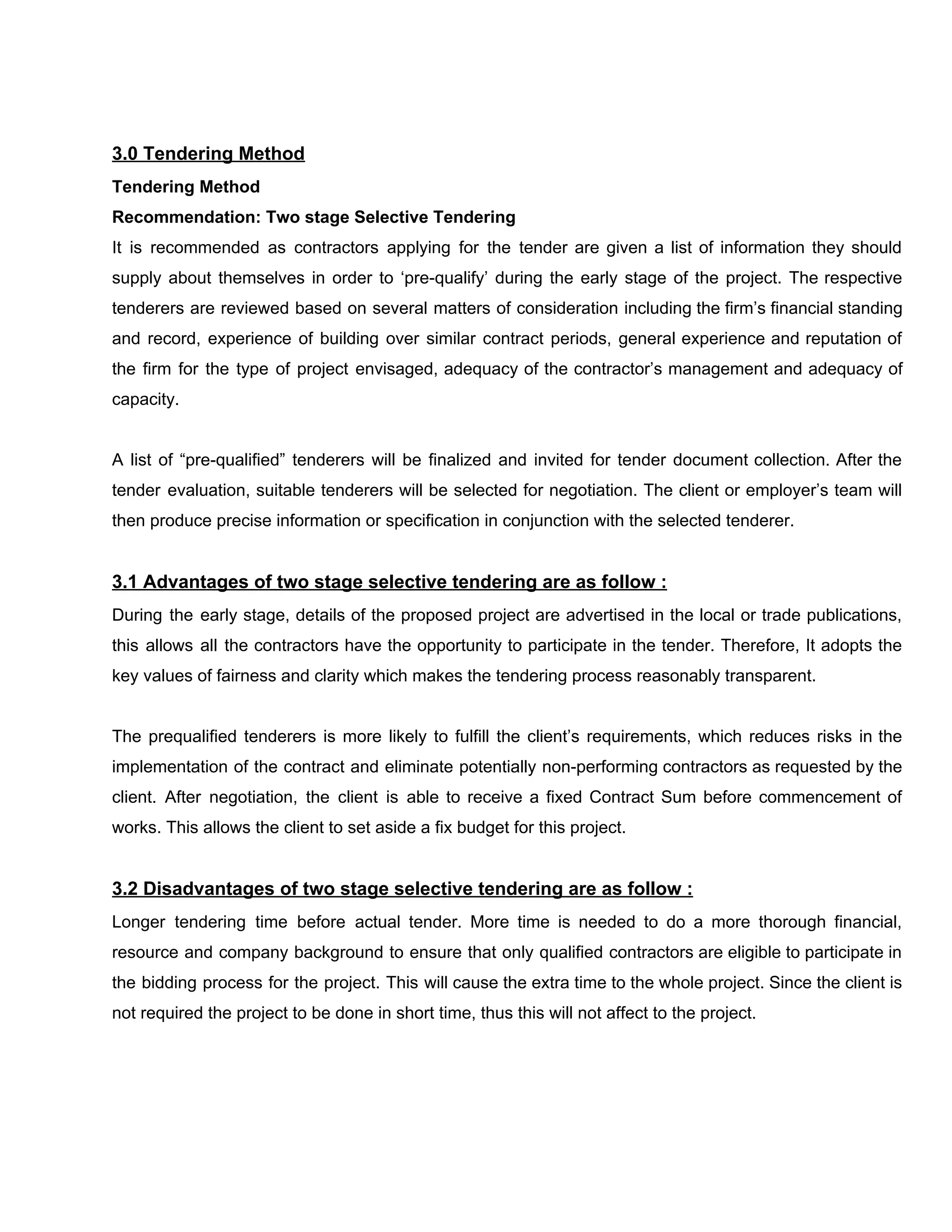 3.0​ ​Tendering​ ​Method
Tendering​ ​Method
Recommendation:​ ​Two​ ​stage​ ​Selective​ ​Tendering
It is recommended as contractors applying for the tender are given a list of information they should
supply about themselves in order to ‘pre-qualify’ during the early stage of the project. The respective
tenderers are reviewed based on several matters of consideration including the firm’s financial standing
and record, experience of building over similar contract periods, general experience and reputation of
the firm for the type of project envisaged, adequacy of the contractor’s management and adequacy of
capacity.
A list of “pre-qualified” tenderers will be finalized and invited for tender document collection. After the
tender evaluation, suitable tenderers will be selected for negotiation. The client or employer’s team will
then​ ​produce​ ​precise​ ​information​ ​or​ ​specification​ ​in​ ​conjunction​ ​with​ ​the​ ​selected​ ​tenderer.
3.1​ ​Advantages​ ​of​ ​two​ ​stage​ ​selective​ ​tendering​ ​are​ ​as​ ​follow​ ​:
During the early stage, details of the proposed project are advertised in the local or trade publications,
this allows all the contractors have the opportunity to participate in the tender. Therefore, It adopts the
key​ ​values​ ​of​ ​fairness​ ​and​ ​clarity​ ​which​ ​makes​ ​the​ ​tendering​ ​process​ ​reasonably​ ​transparent.
The prequalified tenderers is more likely to fulfill the client’s requirements, which reduces risks in the
implementation of the contract and eliminate potentially non-performing contractors as requested by the
client. After negotiation, the client is able to receive a fixed Contract Sum before commencement of
works.​ ​This​ ​allows​ ​the​ ​client​ ​to​ ​set​ ​aside​ ​a​ ​fix​ ​budget​ ​for​ ​this​ ​project.
3.2​ ​Disadvantages​ ​of​ ​two​ ​stage​ ​selective​ ​tendering​ ​are​ ​as​ ​follow​ ​:
Longer tendering time before actual tender. More time is needed to do a more thorough financial,
resource and company background to ensure that only qualified contractors are eligible to participate in
the bidding process for the project. This will cause the extra time to the whole project. Since the client is
not​ ​required​ ​the​ ​project​ ​to​ ​be​ ​done​ ​in​ ​short​ ​time,​ ​thus​ ​this​ ​will​ ​not​ ​affect​ ​to​ ​the​ ​project.
 