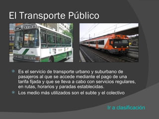 El Transporte Público Es el servicio de transporte urbano y suburbano de pasajeros al que se accede mediante el pago de una tarifa fijada y que se lleva a cabo con servicios regulares, en rutas, horarios y paradas establecidas. Los medio más utilizados son el subte y el colectivo Ir a clasificación Ir a clasificación Ir a clasificación 
