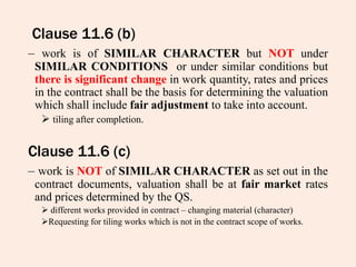 Clause 11.6 (b)
– work is of SIMILAR CHARACTER but NOT under
SIMILAR CONDITIONS or under similar conditions but
there is significant change in work quantity, rates and prices
in the contract shall be the basis for determining the valuation
which shall include fair adjustment to take into account.
 tiling after completion.
Clause 11.6 (c)
– work is NOT of SIMILAR CHARACTER as set out in the
contract documents, valuation shall be at fair market rates
and prices determined by the QS.
 different works provided in contract – changing material (character)
Requesting for tiling works which is not in the contract scope of works.
 