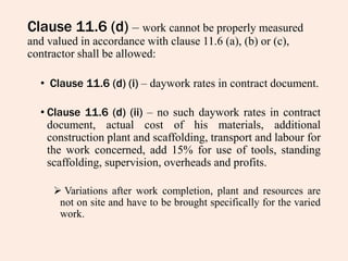 Clause 11.6 (d) – work cannot be properly measured
and valued in accordance with clause 11.6 (a), (b) or (c),
contractor shall be allowed:
• Clause 11.6 (d) (i) – daywork rates in contract document.
• Clause 11.6 (d) (ii) – no such daywork rates in contract
document, actual cost of his materials, additional
construction plant and scaffolding, transport and labour for
the work concerned, add 15% for use of tools, standing
scaffolding, supervision, overheads and profits.
 Variations after work completion, plant and resources are
not on site and have to be brought specifically for the varied
work.
 