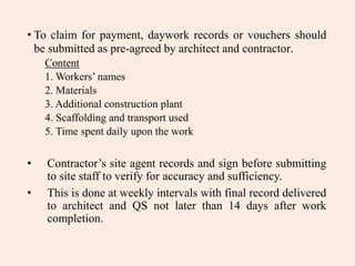 • To claim for payment, daywork records or vouchers should
be submitted as pre-agreed by architect and contractor.
Content
1. Workers’ names
2. Materials
3. Additional construction plant
4. Scaffolding and transport used
5. Time spent daily upon the work
• Contractor’s site agent records and sign before submitting
to site staff to verify for accuracy and sufficiency.
• This is done at weekly intervals with final record delivered
to architect and QS not later than 14 days after work
completion.
 