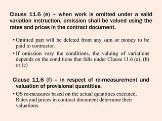 Clause 11.6 (e) – when work is omitted under a valid
variation instruction, omission shall be valued using the
rates and prices in the contract document.
• Omitted part will be deleted from any sum or money to be
paid to contractor.
• If omission vary the conditions, the valuing of variations
depends on the conditions that falls under Clause 11.6 (a), (b)
or (c)
Clause 11.6 (f) – in respect of re-measurement and
valuation of provisional quantities.
• QS re-measures based on the actual quantities executed.
Rates and prices in contract document determine their
valuations.
 