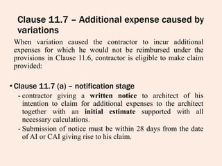 Clause 11.7 – Additional expense caused by
variations
When variation caused the contractor to incur additional
expenses for which he would not be reimbursed under the
provisions in Clause 11.6, contractor is eligible to make claim
provided:
• Clause 11.7 (a) – notification stage
- contractor giving a written notice to architect of his
intention to claim for additional expenses to the architect
together with an initial estimate supported with all
necessary calculations.
- Submission of notice must be within 28 days from the date
of AI or CAI giving rise to his claim.
 