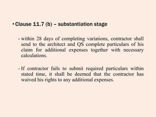 • Clause 11.7 (b) – substantiation stage
- within 28 days of completing variations, contractor shall
send to the architect and QS complete particulars of his
claim for additional expenses together with necessary
calculations.
- If contractor fails to submit required particulars within
stated time, it shall be deemed that the contractor has
waived his rights to any additional expenses.
 