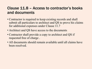 Clause 11.8 – Access to contractor’s books
and documents
• Contractor is required to keep existing records and shall
submit all particulars to architect and QS to prove his claims
for additional expenses under Clause 11.7
• Architect and QS have access to the documents
• Contractor shall provide a copy to architect and QS if
requested free of charge .
• All documents should remain available until all claims have
been resolved.
 