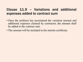 Clause 11.9 – Variations and additional
expenses added to contract sum
• Once the architect has ascertained the variation amount and
additional expenses claimed by contractor, the amount shall
be added to the contract sum.
• The amount will be included in the interim certificate.
 