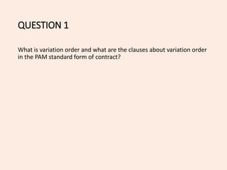 QUESTION 1
What is variation order and what are the clauses about variation order
in the PAM standard form of contract?
 