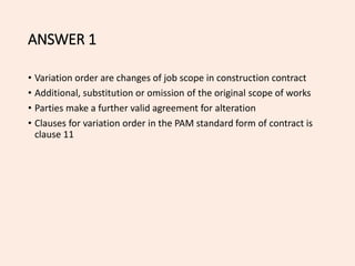 ANSWER 1
• Variation order are changes of job scope in construction contract
• Additional, substitution or omission of the original scope of works
• Parties make a further valid agreement for alteration
• Clauses for variation order in the PAM standard form of contract is
clause 11
 