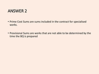 ANSWER 2
• Prime Cost Sums are sums included in the contract for specialised
works.
• Provisional Sums are works that are not able to be determined by the
time the BQ is prepared
 